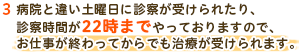 3 病院と違い土曜日に診察が受けられたり、診察時間が22時までやっておりますので、お仕事が終わってからでも治療が受けられます。